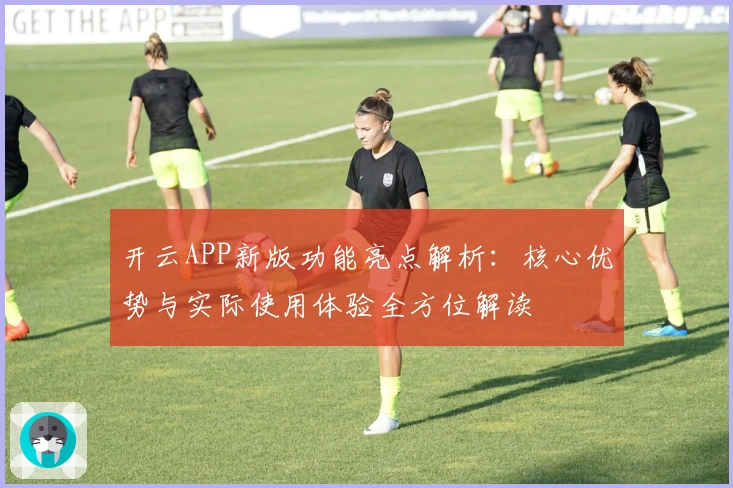 开云APP新版功能亮点解析：核心优势与实际使用体验全方位解读