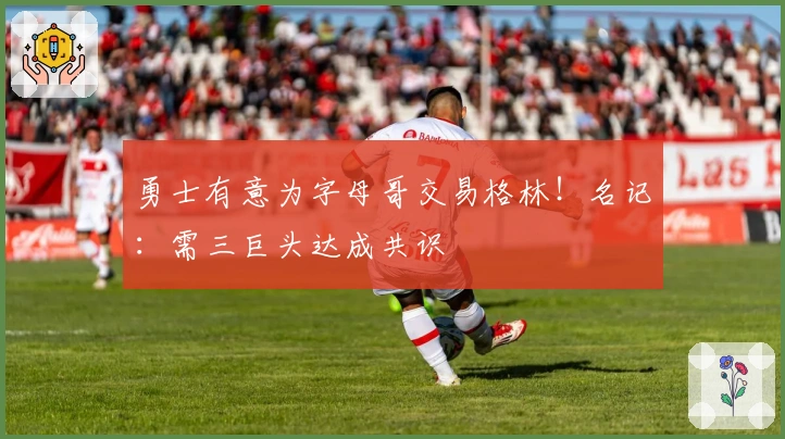 勇士有意为字母哥交易格林！名记：需三巨头达成共识