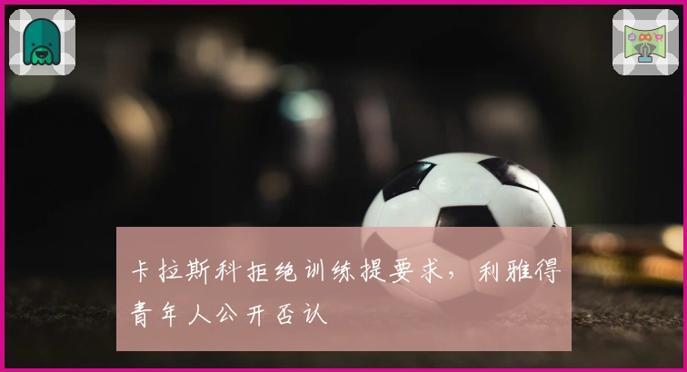 卡拉斯科拒绝训练提要求，利雅得青年人公开否认