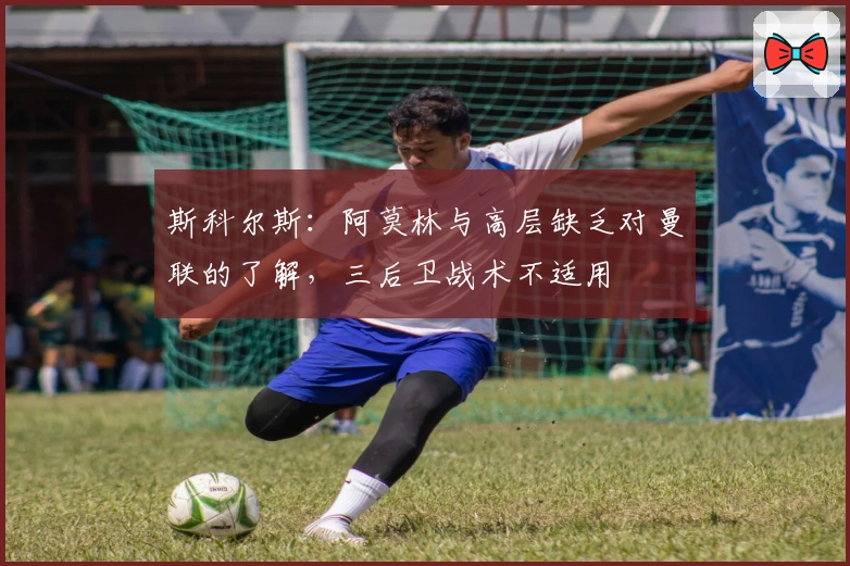 斯科尔斯：阿莫林与高层缺乏对曼联的了解，三后卫战术不适用