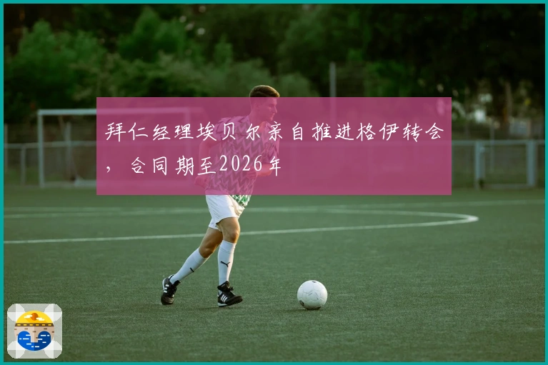 拜仁经理埃贝尔亲自推进格伊转会，合同期至2026年