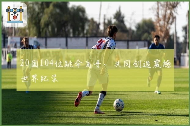 20国104位跳伞高手，共同创造震撼世界纪录