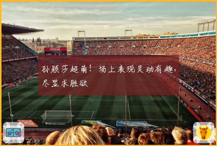 孙颖莎超萌！场上表现灵动有趣，尽显求胜欲