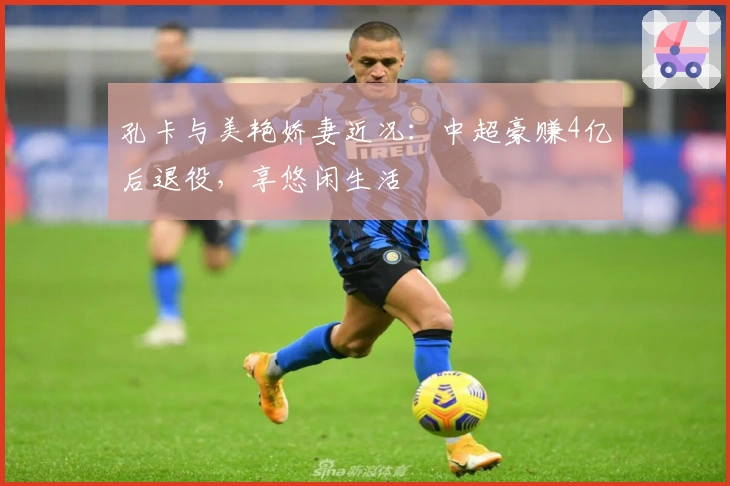 孔卡与美艳娇妻近况：中超豪赚4亿后退役，享悠闲生活