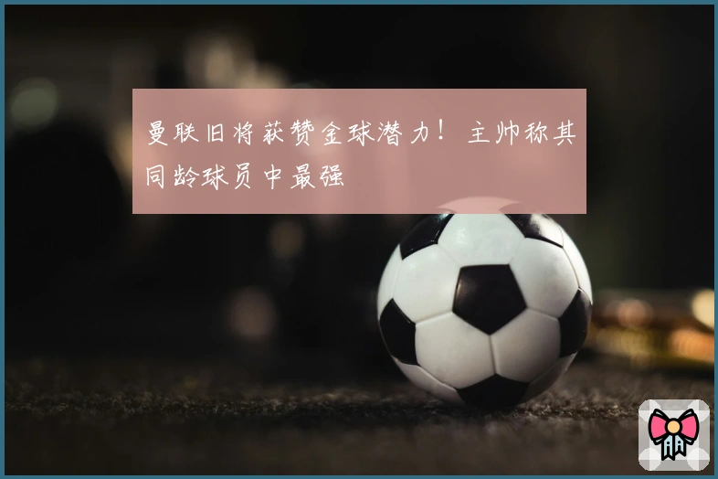 曼联旧将获赞金球潜力！主帅称其同龄球员中最强