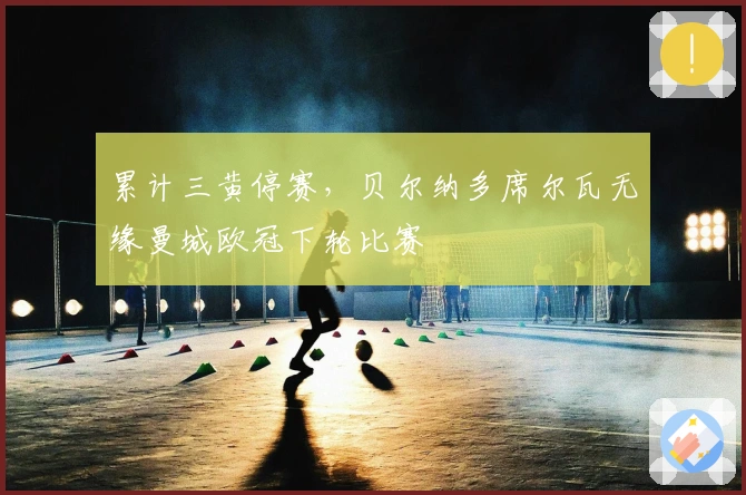 累计三黄停赛，贝尔纳多席尔瓦无缘曼城欧冠下轮比赛