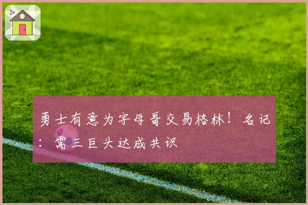 勇士有意为字母哥交易格林！名记：需三巨头达成共识