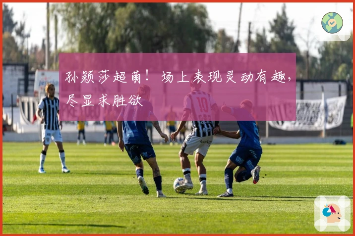 孙颖莎超萌！场上表现灵动有趣，尽显求胜欲